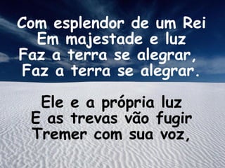 Com esplendor de um Rei
Em majestade e luz
Faz a terra se alegrar,
Faz a terra se alegrar.
Ele e a própria luz
E as trevas vão fugir
Tremer com sua voz,
 