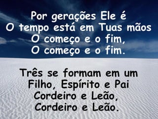 Por gerações Ele é
O tempo está em Tuas mãos
O começo e o fim,
O começo e o fim.
Três se formam em um
Filho, Espírito e Pai
Cordeiro e Leão,
Cordeiro e Leão.
 