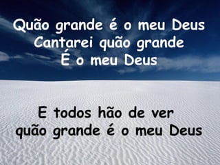 Quão grande é o meu Deus
Cantarei quão grande
É o meu Deus
E todos hão de ver
quão grande é o meu Deus
 
