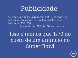 Publicidade
Se você quisesse alcançar 111.5 milhões de
pessoas com anúncios no Facebook, isso
custaria $55.750
(supondo um CPM de 50 centavos).
Isso é menos que 1/70 do
custo de um anúncio no
Super Bowl
w
 