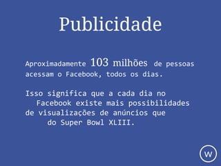 Publicidade
Aproximadamente 103 milhões de pessoas
acessam o Facebook, todos os dias.
Isso significa que a cada dia no
Facebook existe mais possibilidades
de visualizações de anúncios que
do Super Bowl XLIII.
w
 