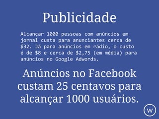 Alcançar 1000 pessoas com anúncios em
jornal custa para anunciantes cerca de
$32. Já para anúncios em rádio, o custo
é de $8 e cerca de $2,75 (em média) para
anúncios no Google Adwords.
Anúncios no Facebook
custam 25 centavos para
alcançar 1000 usuários.
Publicidade
w
 