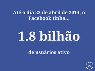 Até o dia 23 de abril de 2014, o
Facebook tinha...
1.8 bilhão
de usuários ativo
w
 