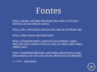 Fontes
http://pando.com/news/facebook-has-over-a-billion-
monthly-active-mobile-users/
http://moz.com/blog/1-dollar-per-day-on-facebook-ads
http://www.census.gov/popclock/
http://bleacherreport.com/articles/1945417-super-
bowl-ad-costs-latest-info-on-cost-of-2014-super-bowl-
commercials
http://expandedramblings.com/index.php/resource-how-
many-people-use-the-top-social-media/6/#.U2LaAq1dV5E
e claro, Wikipedia
w
 