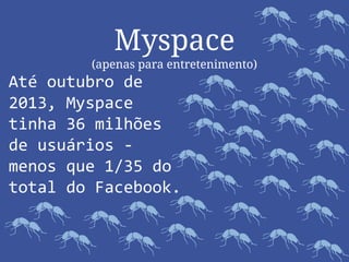 Myspace
(apenas para entretenimento)
Até outubro de
2013, Myspace
tinha 36 milhões
de usuários -
menos que 1/35 do
total do Facebook.
 