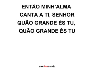 ENTÃO MINH’ALMA  CANTA A TI, SENHOR QUÃO GRANDE ÉS TU,  QUÃO GRANDE ÉS TU www. imq .com.br 