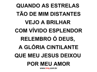 QUANDO AS ESTRELAS  TÃO DE MIM DISTANTES VEJO A BRILHAR  COM VÍVIDO ESPLENDOR RELEMBRO Ó DEUS,  A GLÓRIA CINTILANTE QUE MEU JESUS DEIXOU  POR MEU AMOR www. imq .com.br 