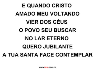 E QUANDO CRISTO  AMADO MEU VOLTANDO VIER DOS CÉUS  O POVO SEU BUSCAR NO LAR ETERNO  QUERO JUBILANTE A TUA SANTA FACE CONTEMPLAR www. imq .com.br 