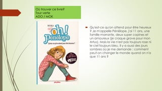 Où trouver ce livre?
Tour verte
ADO / MOK
 Qu'est-ce qu'on attend pour être heureux
? Je m'appelle Pénélope, j'ai 11 ans, une
famille marrante, deux super copines et
un amoureux (je craque grave pour mon
Artus). Mais la vie n'est pas toujours rose ni
le ciel toujours bleu. Il y a aussi des jours
sombres où je me demande : comment
peut-on changer le monde quand on n'a
que 11 ans ?
 