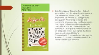 Où trouver ce livre?
Tour verte
ADO / KIN
 Sale temps pour Greg Heffley : Robert,
son meilleur ami, l'a laissé tomber comme
une vieille chaussette pour... une fille !
Impossible de survivre au collège sans
coéquipier. Alors Greg se lance à la
recherche d'un nouveau meilleur copain.
Une quête qui s'avère plus compliquée
que prévue, car les candidats sont peu
nombreux... Puisque le sort s'acharne sur
lui, Greg s'en remet aux signes du destin
pour prendre ses décisions.
Parviendra-t-il à trouver le remplaçant de
Robert ? La poisse continuera-t-elle à le
suivre comme son ombre ?
 