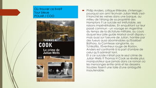 Où trouver ce livre?
Tour bleue
POLAR / COO
 Philip Anders, critique littéraire, s'interroge :
pourquoi son ami l'écrivain Julian Wells s'est-
il tranché les veines dans une barque, au
milieu de l'étang de sa propriété des
Hamptons ? Le suicide est irréfutable, ses
raisons impénétrables. En enquêtant sur leur
passé commun - un voyage en Argentine
du temps de la dictature militaire, au cours
duquel leur jolie guide Marisol avait disparu -
mais aussi sur l'oeuvre de Julian, hantée par
des tueurs aussi abominables qu'Erzsébet
Bàthory, la Comtesse sanglante, ou
Tchikatilo, l'Eventreur rouge de Rostov,
Anders est confronté à la part d'ombre de
celui qu'il admirait tant.
Et si ce suicide n'était pas le seul crime de
Julian Wells ? Thomas H Cook se révèle plus
manipulateur que jamais dans ce roman où
les mensonges entre amis et les desseins
troubles tissent une toile d'une ambiguïté
insoutenable.
 