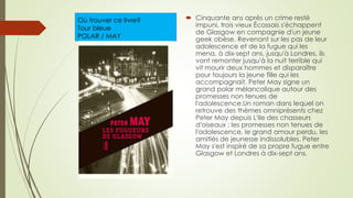 Où trouver ce livre?
Tour bleue
POLAR / MAY
 Cinquante ans après un crime resté
impuni, trois vieux Écossais s'échappent
de Glasgow en compagnie d'un jeune
geek obèse. Revenant sur les pas de leur
adolescence et de la fugue qui les
mena, à dix-sept ans, jusqu'à Londres, ils
vont remonter jusqu'à la nuit terrible qui
vit mourir deux hommes et disparaître
pour toujours la jeune fille qui les
accompagnait. Peter May signe un
grand polar mélancolique autour des
promesses non tenues de
l'adolescence.Un roman dans lequel on
retrouve des thèmes omniprésents chez
Peter May depuis L'Ile des chasseurs
d'oiseaux : les promesses non tenues de
l'adolescence, le grand amour perdu, les
amitiés de jeunesse indissolubles. Peter
May s'est inspiré de sa propre fugue entre
Glasgow et Londres à dix-sept ans.
 