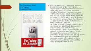 Où trouver ce livre?
Tour bleue
POLAR / POB
 D'un tempérament impétueux, souvent
borderline, Alexandra Hemingway,
inspectrice au département homicides à
New York, a l'habitude des enquêtes
difficiles. Totalement impliquée dans son
métier, elle n'hésite pas à prendre tous les
risques. Son visage, refait, marqué par de
multiples cicatrices, est là pour le prouver.
Le jour où l'on retrouve dans l'East River le
corps d'un enfant mutilé, l'affaire s'annonce
particulièrement délicate.
D'autant plus que la presse n'hésite pas à
consacrer ses gros titres à ce genre de
meurtre et à venir perturber les
investigations. Lorsqu'un autre enfant est
enlevé, la panique gagne Manhattan.
Panique d'autant plus justifiée que le
prédateur à l'oeuvre est l'une des figures du
mal les pires qui soient. Habituée aux
noirceurs les plus effroyables de l'âme
humaine, Alexandra pensait avoir tout vu.
Elle n'avait pas connu le pire.
 