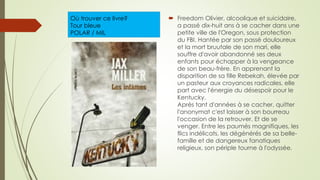 Où trouver ce livre?
Tour bleue
POLAR / MIL
 Freedom Olivier, alcoolique et suicidaire,
a passé dix-huit ans à se cacher dans une
petite ville de l'Oregon, sous protection
du FBI. Hantée par son passé douloureux
et la mort bruutale de son mari, elle
souffre d'avoir abandonné ses deux
enfants pour échapper à la vengeance
de son beau-frère. En apprenant la
disparition de sa fille Rebekah, élevée par
un pasteur aux croyances radicales, elle
part avec l'énergie du désespoir pour le
Kentucky.
Après tant d'années à se cacher, quitter
l'anonymat c'est laisser à son bourreau
l'occasion de la retrouver. Et de se
venger. Entre les paumés magnifiques, les
flics indélicats, les dégénérés de sa belle-
famille et de dangereux fanatiques
religieux, son périple tourne à l'odyssée.
 