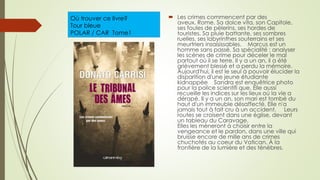 Où trouver ce livre?
Tour bleue
POLAR / CAR Tome1
 Les crimes commencent par des
aveux. Rome. Sa dolce vita, son Capitole,
ses foules de pèlerins, ses hordes de
touristes. Sa pluie battante, ses sombres
ruelles, ses labyrinthes souterrains et ses
meurtriers insaisissables. Marcus est un
homme sans passé. Sa spécialité : analyser
les scènes de crime pour déceler le mal
partout où il se terre. Il y a un an, il a été
grièvement blessé et a perdu la mémoire.
Aujourd'hui, il est le seul à pouvoir élucider la
disparition d'une jeune étudiante
kidnappée Sandra est enquêtrice photo
pour la police scientifi que. Elle aussi
recueille les indices sur les lieux où la vie a
dérapé. Il y a un an, son mari est tombé du
haut d'un immeuble désaffecté. Elle n'a
jamais tout à fait cru à un accident. Leurs
routes se croisent dans une église, devant
un tableau du Caravage.
Elles les mèneront à choisir entre la
vengeance et le pardon, dans une ville qui
bruisse encore de mille ans de crimes
chuchotés au coeur du Vatican. À la
frontière de la lumière et des ténèbres.
 