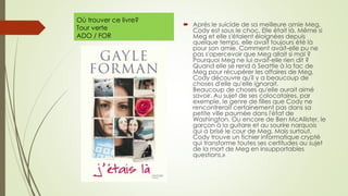 Où trouver ce livre?
Tour verte
ADO / FOR
 Après le suicide de sa meilleure amie Meg,
Cody est sous le choc. Elle était là. Même si
Meg et elle s'étaient éloignées depuis
quelque temps, elle avait toujours été là
pour son amie. Comment avait-elle pu ne
pas s'apercevoir que Meg allait si mal ?
Pourquoi Meg ne lui avait-elle rien dit ?
Quand elle se rend à Seattle à la fac de
Meg pour récupérer les affaires de Meg,
Cody découvre qu'il y a beaucoup de
choses d'elle qu'elle ignorait.
Beaucoup de choses qu'elle aurait aimé
savoir. Au sujet de ses colocataires, par
exemple, le genre de filles que Cody ne
rencontrerait certainement pas dans sa
petite ville paumée dans l'état de
Washington. Ou encore de Ben McAllister, le
garçon à la guitare et au sourire narquois
qui a brisé le cour de Meg. Mais surtout,
Cody trouve un fichier informatique crypté
qui transforme toutes ses certitudes au sujet
de la mort de Meg en insupportables
questions.»
 
