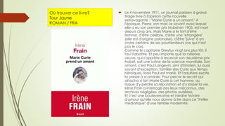 Où trouver ce livre?
Tour Jaune
ROMAN / FRA
 Le 4 novembre 1911, un journal parisien à grand
tirage livre à l'opinion cette nouvelle
extravagante : "Marie Curie a un amant." A
l'époque, Pierre, son mari, le savant avec lequel
elle a eu son premier prix Nobel en 1903, est mort
depuis cinq ans. Mais Marie a le tort d'être
femme, d'être célèbre, d'être une "étrangère"
(elle est d'origine polonaise), d'être "juive" à en
croire certains de ses pourfendeurs (ce qui n'est
pas le cas).
Comme le capitaine Dreyfus vingt ans plus tôt, il
faut l'abattre. Et peu importe que la célèbre
veuve, qui s'apprête à recevoir son deuxième prix
Nobel, soit une icône de la science mondiale. Son
amant, c'est Paul Langevin, ami d'Einstein, lui aussi
savant d'exception, familier des Curie aux temps
héroïques. Mais Paul est marié. Et l'adultère excite
la presse à scandale. Pour percer le secret qui
attacha si fort Marie Curie à cet homme, au
risque d'y perdre sa réputation et d'y laisser la vie,
Irène Frain a interrogé des lieux méconnus, des
archives négligées, des photos oubliées.
Et c'est une bouleversante et inédite histoire
d'amour qu'elle nous donne à lire dans ce "thriller
médiatique" d'une terrible modernité.
 