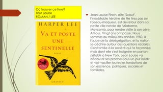 Où trouver ce livre?
Tour Jaune
ROMAN / LEE
 Jean Louise Finch, dite "Scout",
l'inoubliable héroïne de Ne tirez pas sur
l'oiseau-moqueur, est de retour dans sa
petite ville natale de l'Alabama,
Maycomb, pour rendre visite à son père
Atticus. Vingt ans ont passé. Nous
sommes au milieu des années 1950, à
l'aube de la déségrégation, et la nation
se déchire autour des questions raciales.
Confrontée à la société qui l'a façonnée
mais dont elle s'est éloignée en partant
s'établir à New York, Jean Louise va
découvrir ses proches sous un jour inédit
et voir vaciller toutes les fondations de
son existence, politiques, sociales et
familiales.
 