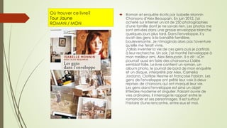 Où trouver ce livre?
Tour Jaune
ROMAN / MON
 Roman et enquête écrits par Isabelle Monnin
Chansons d'Alex Beaupain. En juin 2012, j'ai
acheté sur Internet un lot de 250 photographies
d'une famille dont je ne savais rien. Les photos me
sont arrivées dans une grosse enveloppe blanche
quelques jours plus tard. Dans l'enveloppe, il y
avait des gens à la banalité familière,
bouleversante. Je n'imaginais alors pas l'aventure
qu'elle me ferait vivre.
J'allais inventer la vie de ces gens puis je partirais
à leur recherche. Un soir, j'ai montré l'enveloppe à
mon meilleur ami, Alex Beaupain. Il a dit : «On
pourrait aussi en faire des chansons.» L'idée
semblait folle. Le livre contient un roman, un
album photo, le journal de bord de mon enquête
et un disque, interprété par Alex, Camelia
Jordana, Clotilde Hesme et Françoise Fabian. Les
gens de l'enveloppe ont prêté leur voix à deux
reprises de chansons qui ont marqué leur vie.
Les gens dans l'enveloppe est ainsi un objet
littéraire moderne et singulier. Faisant ouvre de
vies ordinaires, il interroge le rapport entre le
romancier et ses personnages. Il est surtout
l'histoire d'une rencontre, entre eux et moi.
 