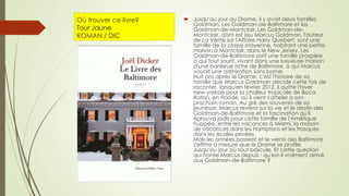 Où trouver ce livre?
Tour Jaune
ROMAN / DIC
 Jusqu'au jour du Drame, il y avait deux familles
Goldman. Les Goldman-de-Baltimore et les
Goldman-de-Montclair. Les Goldman-de-
Montclair, dont est issu Marcus Goldman, l'auteur
de La Vérité sur l'Affaire Harry Quebert, sont une
famille de la classe moyenne, habitant une petite
maison à Montclair, dans le New Jersey. Les
Goldman-de-Baltimore sont une famille prospère
à qui tout sourit, vivant dans une luxueuse maison
d'une banlieue riche de Baltimore, à qui Marcus
vouait une admiration sans borne.
Huit ans après le Drame, c'est l'histoire de sa
famille que Marcus Goldman décide cette fois de
raconter, lorsqu'en février 2012, il quitte l'hiver
new-yorkais pour la chaleur tropicale de Boca
Raton, en Floride, où il vient s'atteler à son
prochain roman. Au gré des souvenirs de sa
jeunesse, Marcus revient sur la vie et le destin des
Goldman-de-Baltimore et la fascination qu'il
éprouva jadis pour cette famille de l'Amérique
huppée, entre les vacances à Miami, la maison
de vacances dans les Hamptons et les frasques
dans les écoles privées.
Mais les années passent et le vernis des Baltimore
s'effrite à mesure que le Drame se profile.
Jusqu'au jour où tout bascule. Et cette question
qui hante Marcus depuis : qu'est-il vraiment arrivé
aux Goldman-de-Baltimore ?
 