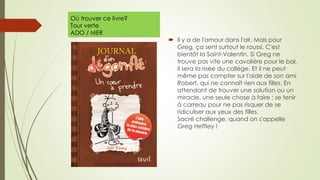 Où trouver ce livre?
Tour verte
ADO / MER
 Il y a de l'amour dans l'air. Mais pour
Greg, ça sent surtout le roussi. C'est
bientôt la Saint-Valentin. Si Greg ne
trouve pas vite une cavalière pour le bal,
il sera la risée du collège. Et il ne peut
même pas compter sur l'aide de son ami
Robert, qui ne connaît rien aux filles. En
attendant de trouver une solution ou un
miracle, une seule chose à faire : se tenir
à carreau pour ne pas risquer de se
ridiculiser aux yeux des filles.
Sacré challenge, quand on s'appelle
Greg Heffley !
 