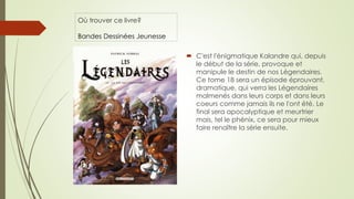 Où trouver ce livre?
Bandes Dessinées Jeunesse
 C'est l'énigmatique Kalandre qui, depuis
le début de la série, provoque et
manipule le destin de nos Légendaires.
Ce tome 18 sera un épisode éprouvant,
dramatique, qui verra les Légendaires
malmenés dans leurs corps et dans leurs
coeurs comme jamais ils ne l'ont été. Le
final sera apocalyptique et meurtrier
mais, tel le phénix, ce sera pour mieux
faire renaître la série ensuite.
 