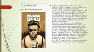 Où trouver ce livre?
Bandes Dessinées Adulte
 L'apocalypse zombie a eu lieu. Sans
prévenir. Seuls quelques petits groupes de
femmes et d'hommes tentent de
sauvegarder un semblant de civilisation, et
surtout ce qu'il leur reste d'humanité, dans
un monde où la seule règle consiste à
survivre jusqu'à demain. Rick Grimes est un
ancien policier. Il dirige une communauté
qui s'est organisée pour tenter de préserver
ce qui commence à ressembler à une
existence normale.
Ils se sont heurtés à une autre faction,
dirigée par le terrifiant Noyon, jusqu'à ce
qu'une véritable guerre oppose les deux
camps. Rick et les siens ont fini par gagner.
La guerre est terminée. Une autre vie a
commencé Mais cette nouvelle ère de paix
et de prospérité semble déjà être menacée
par un nouveau type d'ennemi. Un ennemi
qui marche parmi les rôdeurs. Un ennemi
qui transforme les murmures en cris Un
ennemi qui rend le futur incertain.
Un face à face se prépare, qui risque d'être
encore plus violent que les précédents.
 