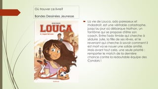 Où trouver ce livre?
Bandes Dessinées Jeunesse
 La vie de Louca, ado paresseux et
maladroit, est une véritable catastrophe,
jusqu'au jour où débarque Nathan, un
fantôme qui se propose d'être son
coach. Entre l'ado timide qui cherche à
séduire Julie, la fille de ses rêves, et le
revenant qui cherche à savoir comment il
est mort va se nouer une solide amitié.
Mais avant tout cela, une seule priorité :
remporter le match de la dernière
chance contre la redoutable équipe des
Condors !
 