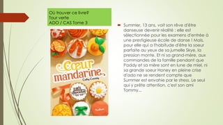Où trouver ce livre?
Tour verte
ADO / CAS Tome 3
 Summer, 13 ans, voit son rêve d'être
danseuse devenir réalité : elle est
sélectionnée pour les examens d'entrée à
une prestigieuse école de danse ! Mais,
pour elle qui a l'habitude d'être la soeur
parfaite au yeux de sa jumelle Skye, la
pression monte. Et ni sa grand-mère, aux
commandes de la famille pendant que
Paddy et sa mère sont en lune de miel, ni
sa grande soeur Honey en pleine crise
d'ado ne se rendent compte que
Summer est envahie par le stress. Le seul
qui y prête attention, c'est son ami
Tommy...
 