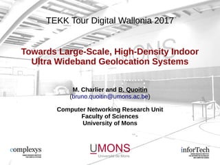 TEKK Tour Digital Wallonia 2017
Towards Large-Scale, High-Density Indoor
Ultra Wideband Geolocation Systems
M. Charlier and B. Quoitin
(bruno.quoitin@umons.ac.be)
Computer Networking Research Unit
Faculty of Sciences
University of Mons
 