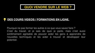 DES COURS VIDEOS / FORMATIONS EN LIGNE.
QUOI VENDRE SUR LE WEB ?
Pourquoi ne pas former les autres à ce que vous savez faire ?
C'est du travail, et je sais de quoi je parle, mais c'est aussi
extrêmement agréable de pouvoir aider les gens à apprendre de
nouvelles techniques et les aider à trouver et développer leur
potentiel.
 