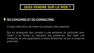 DU COACHING ET DU CONSULTING.
QUOI VENDRE SUR LE WEB ?
Il s'agit cette fois-ci de mettre en pratique votre expertise.  
 
Soit en prodiguant des conseils à une personne en particulier pour
l'aider à se former ou résoudre ses problèmes. Soit aider une
entreprise ou une organisation à mieux fonctionner ou sur un projet en
particulier.
 