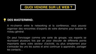 DES MASTERMIND.
QUOI VENDRE SUR LE WEB ?
A mi-chemin entre le networking et la conférence, vous pouvez
organiser des rencontres d'experts de votre domaine pour booster le
niveau général.
On peut l'envisager comme une sorte de groupe, vos experts se
réunissent plusieurs fois par an pour discuter de différents points
importants dans votre secteur d'activité, ou plus simplement pour
s'entraider les uns les autres et ainsi continuer à apprendre, partager
les contacts…
 