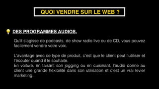 DES PROGRAMMES AUDIOS. 
 
 
QUOI VENDRE SUR LE WEB ?
Qu'il s'agisse de podcasts, de show radio live ou de CD, vous pouvez
facilement vendre votre voix.  
 
L'avantage avec ce type de produit, c'est que le client peut l'utiliser et
l'écouter quand il le souhaite.
En voiture, en faisant son jogging ou en cuisinant, l'audio donne au
client une grande ﬂexibilité dans son utilisation et c'est un vrai levier
marketing.
 