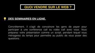 DES SEMINAIRES EN LIGNE. 
 
 
QUOI VENDRE SUR LE WEB ?
Concrètement, il s'agit de convaincre les gens de payer pour
participer à une conférence call ou vidéo call avec vous. Vous
préparez votre présentation comme un script, pendant lequel vous
ménagerez du temps pour permettre au public de vous poser des
questions.
 