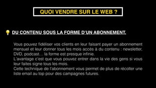 DU CONTENU SOUS LA FORME D’UN ABONNEMENT.
QUOI VENDRE SUR LE WEB ?
Vous pouvez ﬁdéliser vos clients en leur faisant payer un abonnement
mensuel et leur donner tous les mois accès à du contenu : newsletter,
DVD, podcast… la forme est presque inﬁnie.
L'avantage c'est que vous pouvez entrer dans la vie des gens si vous
leur faites signe tous les mois.
Cette technique de l'abonnement vous permet de plus de récolter une
liste email au top pour des campagnes futures.
 