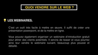 LES WEBINAIRES.
QUOI VENDRE SUR LE WEB ?
C'est un outil très facile à mettre en œuvre. Il sufﬁt de créer une
présentation powerpoint, et de la mettre en ligne. 
Vous pouvez également organiser un webinaire d'introduction gratuit
pour attirer des clients potentiels. Il servira de teaser et vous pourrez
ainsi leur vendre le webinaire suivant, beaucoup plus poussé et
détaillé.
 