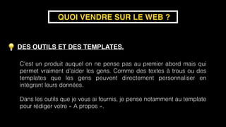 DES OUTILS ET DES TEMPLATES.
QUOI VENDRE SUR LE WEB ?
C'est un produit auquel on ne pense pas au premier abord mais qui
permet vraiment d'aider les gens. Comme des textes à trous ou des
templates que les gens peuvent directement personnaliser en
intégrant leurs données. 
Dans les outils que je vous ai fournis, je pense notamment au template
pour rédiger votre « A propos ».
 