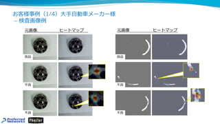 お客様事例（1/4）⼤⼿⾃動⾞メーカー様
– 検査画像例
元画像. ヒートマップ 元画像 ヒートマップ
良品
不良
不良
良品
不良
不良
 