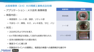 お客様事例（3/4）⼤川精螺⼯業株式会社様
– アプリケーション︓メス⾦具 画像検査
– 検査内容︓
• 検査箇所︓シート部、頭部、ソケット部
• 不良モード︓異物、キズ、メッキ変⾊、サビ、バリ
– 状況︓
• 2020年2⽉よりPVIを導⼊
• 6ヶ⽉間の検証を実施して良好な結果が得られた
• 従来の画像処理からの置き換え
• 製造ラインに導⼊済
• 同製品のラインへの展開と、他部品の検査への適⽤検討も進⾏中
 