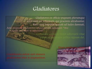 GladiatoresGladiatores ex officiopugnant; plerumqueservisuntvelvoluntarii, quipraemiisattrahuntur. Raro sunthominesscelesti ad ludos damnati.Ante pugnamgladiatoresimperatoremsaludant: “Ave Caesar, morituri te saludant!”Certamineconfectovictoradversarii vitae parcit, si imperator pollicesignumdat.Etiampantheras, ursuset leones pugnant!Crudelissimaautemsuntmuneragladiatorum inter se pugnantium.