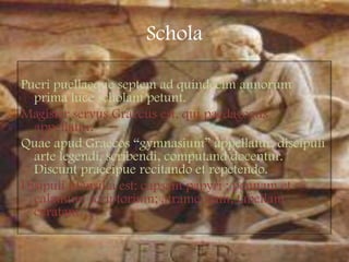 ScholaPueripuellaequeseptem ad quindecimannorum prima luce scholampetunt.Magister servusGraecusest, quipaedagogusappellatur.QuaeapudGraecos “gymnasium” appellatur, discipuli arte legendi, scribendi, computanddocentur. Discuntpraecipue recitando et repetendo.Disípuliutensiliaest: capsampapyri ; pennam et calamumscriptorium; atramentum; tabellamceratam…                                                            