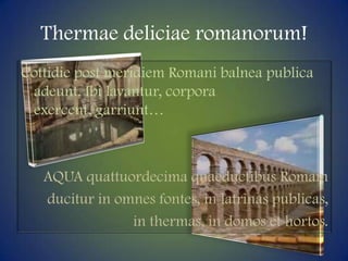 Thermaedeliciaeromanorum!Cottidie post meridiem Romanibalnea publica adeunt. Ibi lavantur, corporaexercent, garriunt…AQUA quattuordecimaquaeductibusRomamducitur in omnesfontes, in latrinas publicas, in thermas, in domos et hortos.