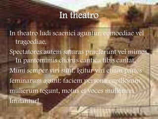 In theatroIn theatroludiscaeniciaguntur, comoediaeveltragoediae.Spectatoresautem saturas praeferuntvel mimos. In pantomimischorus cantica tibis cantat.Mimisempervirisunt. Igiturvirietiam partes feminarumagunt: faciem persona capillorummulierumtegunt, motus et voces mulierumImitantur!