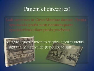Panem et circenses!Ludi circenses in Circo Maximodantur. Omniaspectacula gratis sunt; nonnumquamspectatoribusetiampanispraebetur.Aurigaeequoscurrentesseptiescircum metas agitant. Mataevaldepericulosaesunt…