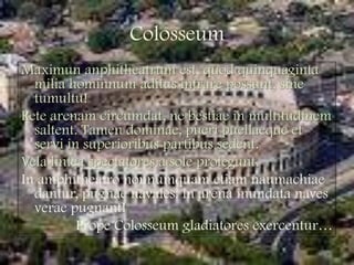 ColosseumMaximunanphitheatrumest, quodquinquagintamiliahominnumaditusintrarepossunt, sine tumultu!Rete arenamcircumdat, ne bestiae in multitudinemsaltent. Tamendominae, pueripuellaeque et servi in superioribus partibus sedent.Vela linteaspectatores a soleprotegunt.In amphitheatrononnumquametiamnaumachiaedantur, pugnae navales: in arena inundata naves veraepugnant!PropeColosseumgladiatoresexercentur…