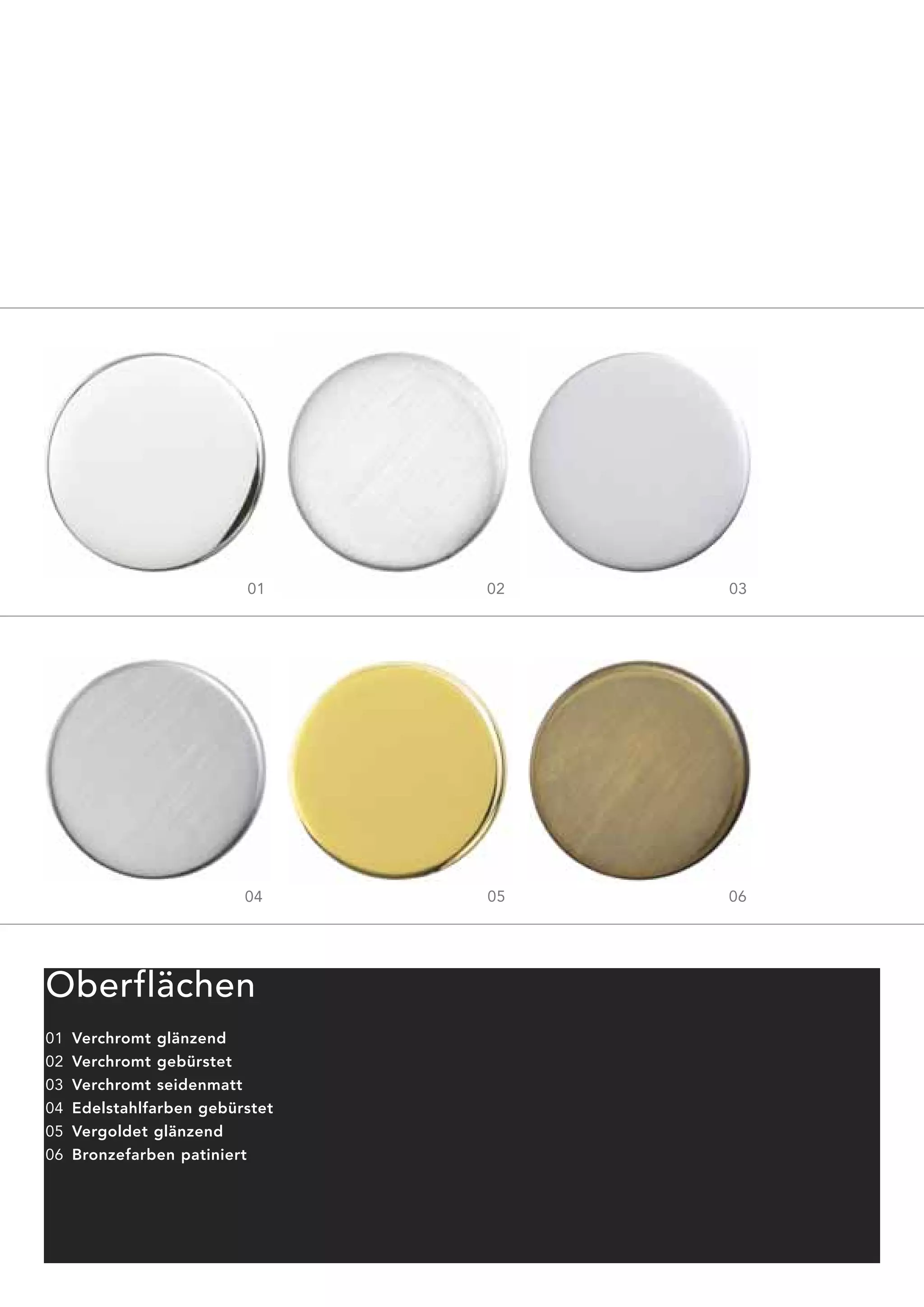 01     02   03




                          04     05   06




Oberflächen
01   Verchromt glänzend
02   Verchromt gebürstet
03   Verchromt seidenmatt
04   Edelstahlfarben gebürstet
05   Vergoldet glänzend
06   Bronzefarben patiniert
 