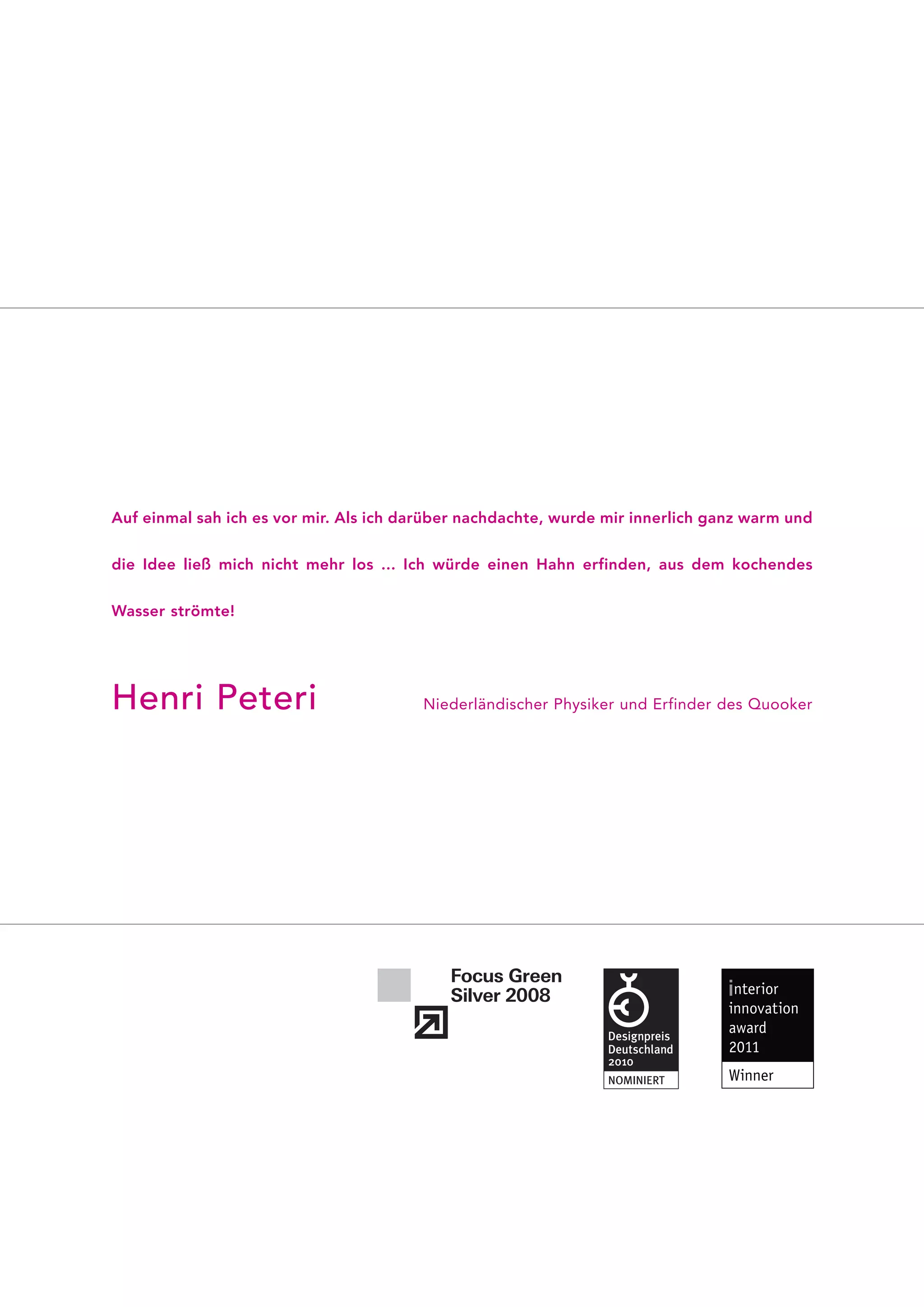 Auf einmal sah ich es vor mir. Als ich darüber nachdachte, wurde mir innerlich ganz warm und


die Idee ließ mich nicht mehr los ... Ich würde einen Hahn erfinden, aus dem kochendes


Wasser strömte!




Henri Peteri                            Niederländischer Physiker und Erfinder des Quooker
 