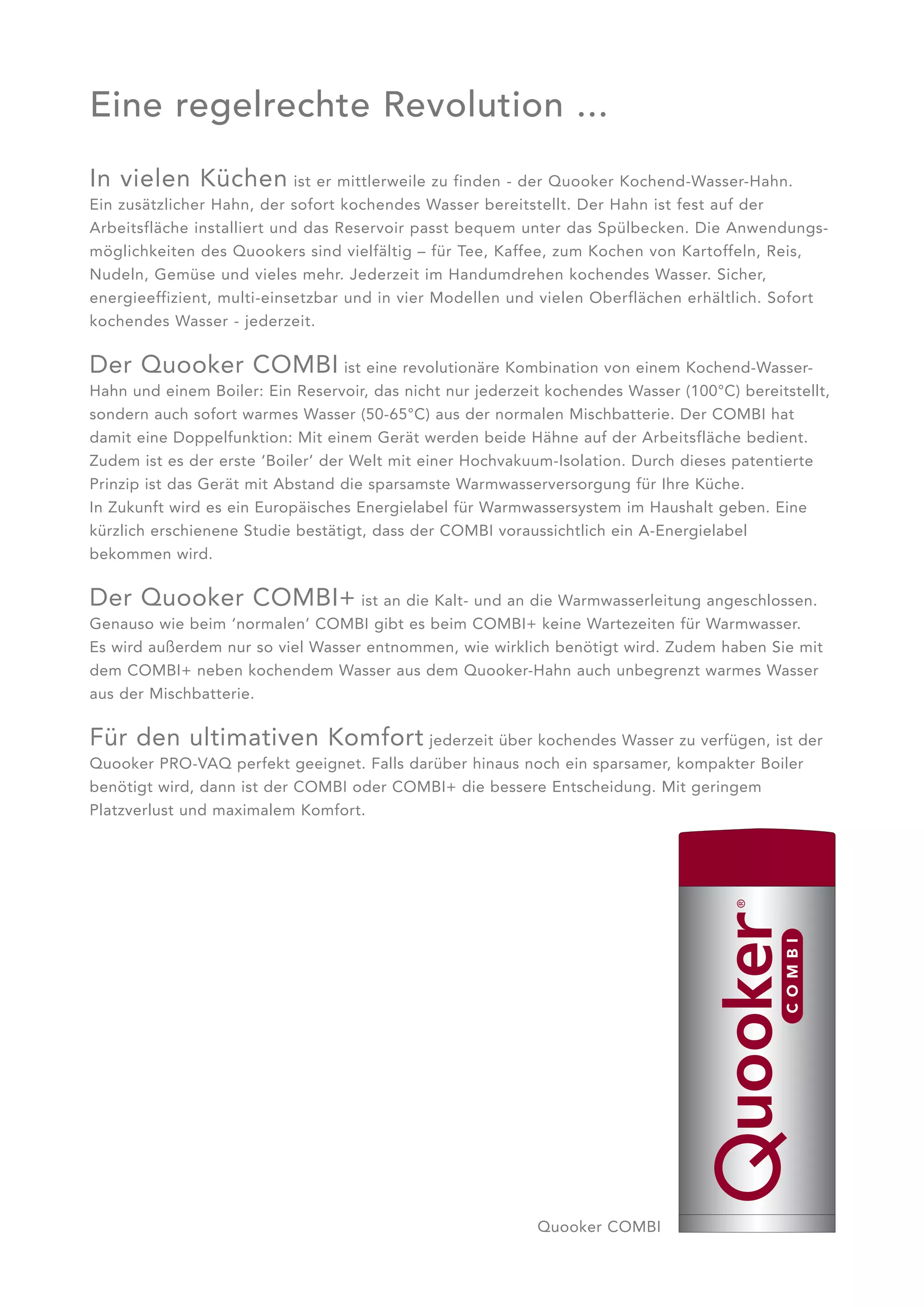 Eine regelrechte Revolution ...
In vielen Küchen             ist er mittlerweile zu finden - der Quooker Kochend-Wasser-Hahn.
Ein zusätzlicher Hahn, der sofort kochendes Wasser bereitstellt. Der Hahn ist fest auf der
Arbeitsfläche installiert und das Reservoir passt bequem unter das Spülbecken. Die Anwendungs -
möglichkeiten des Quookers sind vielfältig – für Tee, Kaffee, zum Kochen von Kartoffeln, Reis,
Nudeln, Gemüse und vieles mehr. Jederzeit im Handumdrehen kochendes Wasser. Sicher,
energieeffizient, multi-einsetz bar und in vier Modellen und vielen Oberflächen erhältlich. Sofort
kochendes Wasser - jederzeit.


Der Quooker COMBI ist eine revolutionäre Kombination von einem Kochend-Wasser-
Hahn und einem Boiler: Ein Reservoir, das nicht nur jederzeit kochendes Wasser (100°C) bereitstellt,
sondern auch sofort warmes Wasser (50-65°C) aus der normalen Mischbatterie. Der COMBI hat
damit eine Doppelfunktion: Mit einem Gerät werden beide Hähne auf der Arbeitsfläche bedient.
Zudem ist es der erste ‘Boiler’ der Welt mit einer Hochvakuum-Isolation. Durch dieses patentierte
Prinzip ist das Gerät mit Abstand die sparsamste Warmwasserversorgung für Ihre Küche.
In Zukunft wird es ein Europäisches Energielabel für Warmwassersystem im Haushalt geben. Eine
kürzlich erschienene Studie bestätigt, dass der COMBI voraussichtlich ein A-Energielabel
bekommen wird.

Der Quooker COMBI+ ist an die Kalt- und an die Warmwasserleitung angeschlossen.
Genauso wie beim ‘normalen’ COMBI gibt es beim COMBI+ keine Wartezeiten für Warmwasser.
Es wird außerdem nur so viel Wasser entnommen, wie wirklich benötigt wird. Zudem haben Sie mit
dem COMBI+ neben kochendem Wasser aus dem Quooker-Hahn auch unbegrenzt warmes Wasser
aus der Mischbatterie.


Für den ultimativen Komfort jederzeit über kochendes Wasser zu verfügen, ist der
Quooker PRO-VAQ perfekt geeignet. Falls darüber hinaus noch ein sparsamer, kompakter Boiler
benötigt wird, dann ist der COMBI oder COMBI+ die bessere Entscheidung. Mit geringem
Platzverlust und maximalem Komfort.




                                                            Quooker COMBI
 