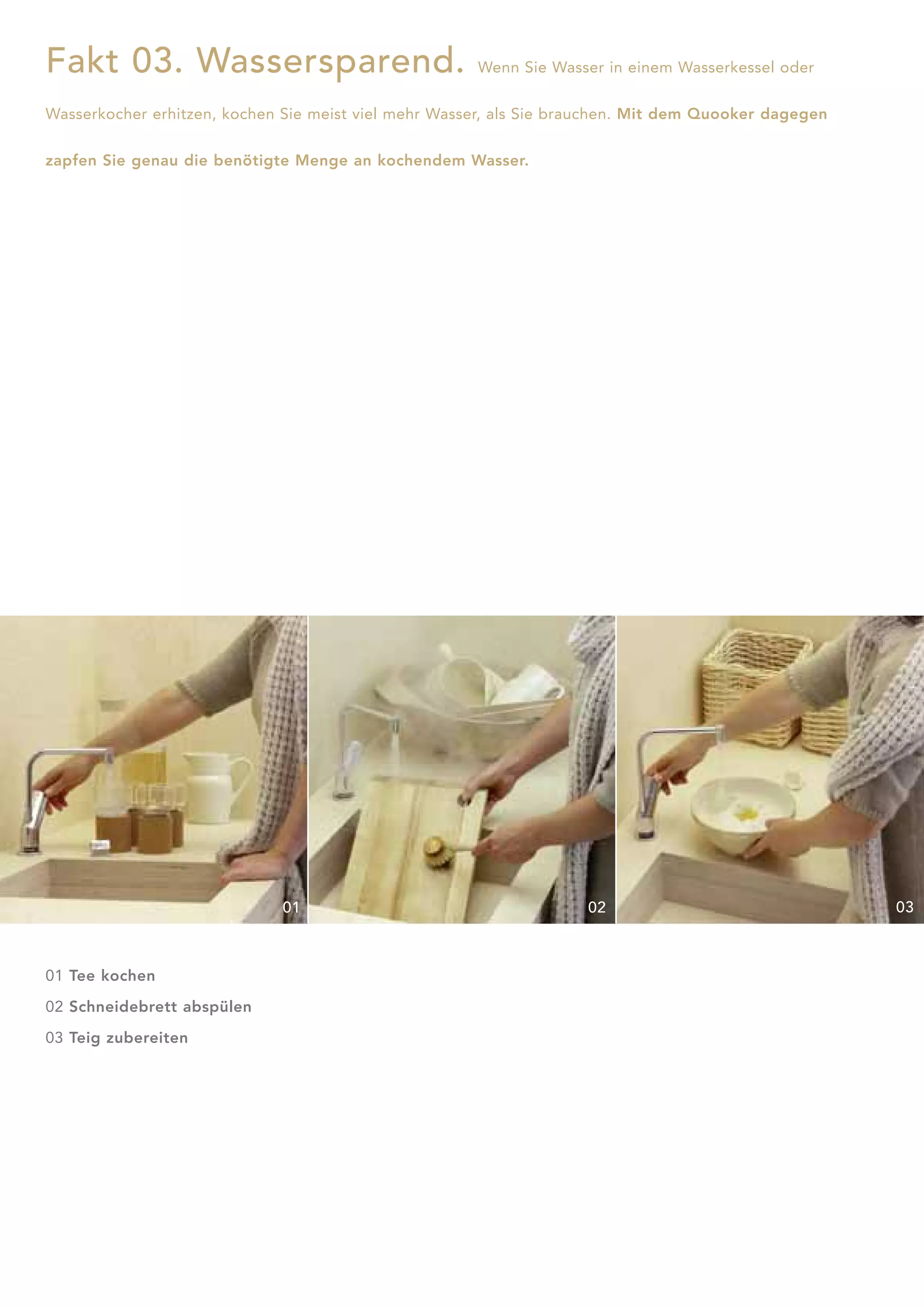 Fakt 03. Wassersparend.                               Wenn Sie Wasser in einem Wasserkessel oder


Wasserkocher erhitzen, kochen Sie meist viel mehr Wasser, als Sie brauchen. Mit dem Quooker dagegen


zapfen Sie genau die benötigte Menge an kochendem Wasser.




                              01                                    02                                03



01 Tee kochen

02 Schneidebrett abspülen

03 Teig zubereiten
 